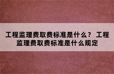 工程监理费取费标准是什么？ 工程监理费取费标准是什么规定